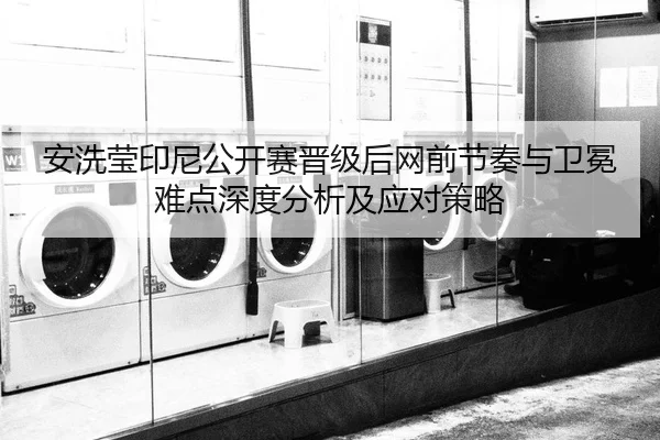 安洗莹印尼公开赛晋级后网前节奏与卫冕难点深度分析及应对策略